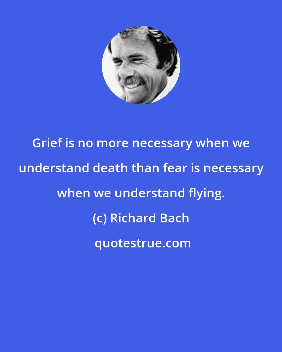 Richard Bach: Grief is no more necessary when we understand death than fear is necessary when we understand flying.