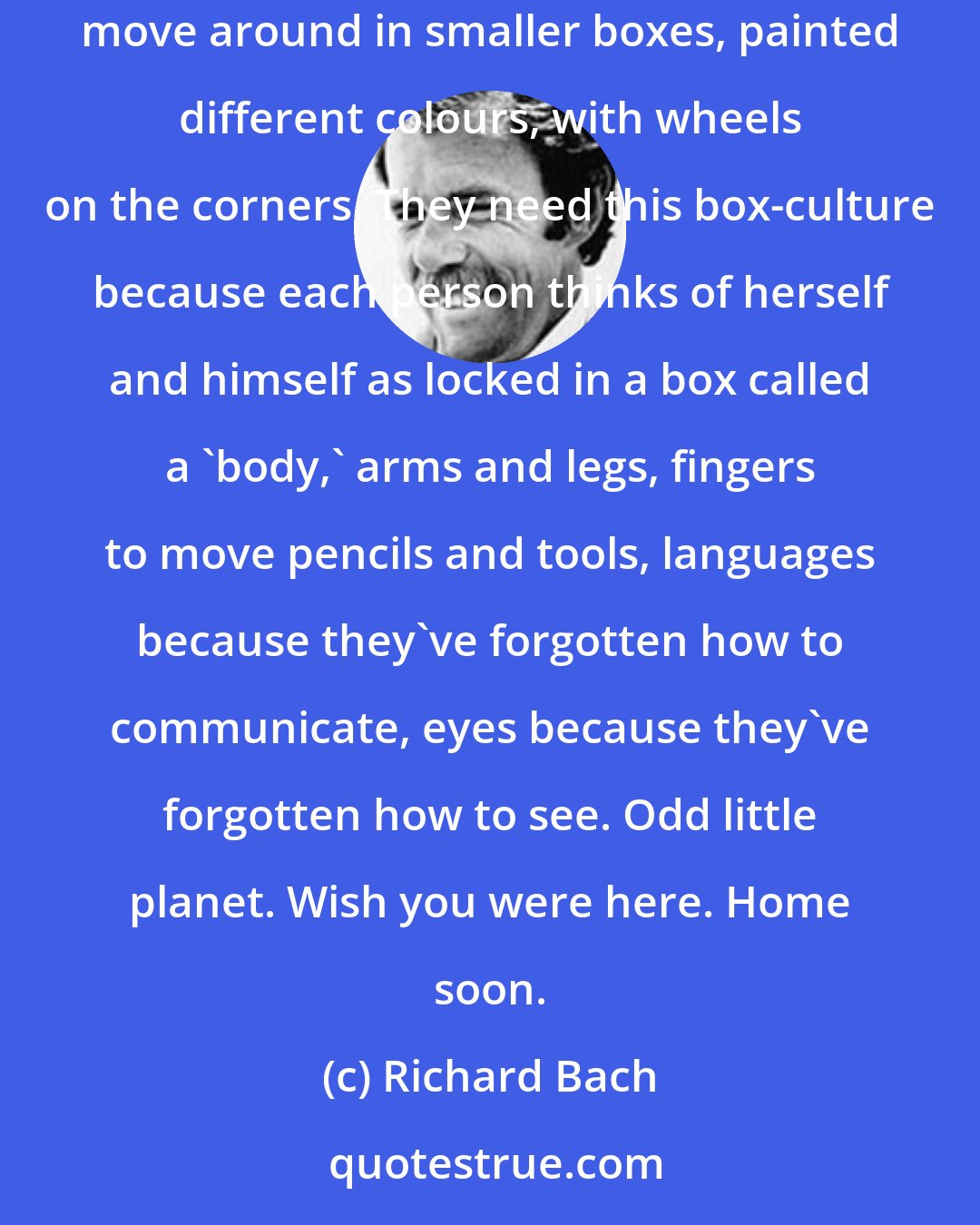 Richard Bach: Here's how the people live here, in big house-shaped boxes to keep off 'rain' and 'snow,' holes cut in the sides so they can see out. They move around in smaller boxes, painted different colours, with wheels on the corners. They need this box-culture because each person thinks of herself and himself as locked in a box called a 'body,' arms and legs, fingers to move pencils and tools, languages because they've forgotten how to communicate, eyes because they've forgotten how to see. Odd little planet. Wish you were here. Home soon.