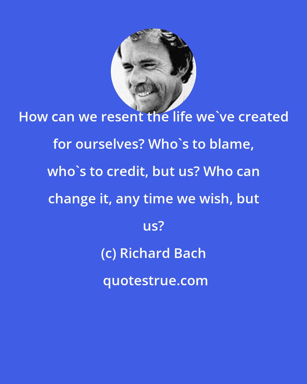 Richard Bach: How can we resent the life we've created for ourselves? Who's to blame, who's to credit, but us? Who can change it, any time we wish, but us?