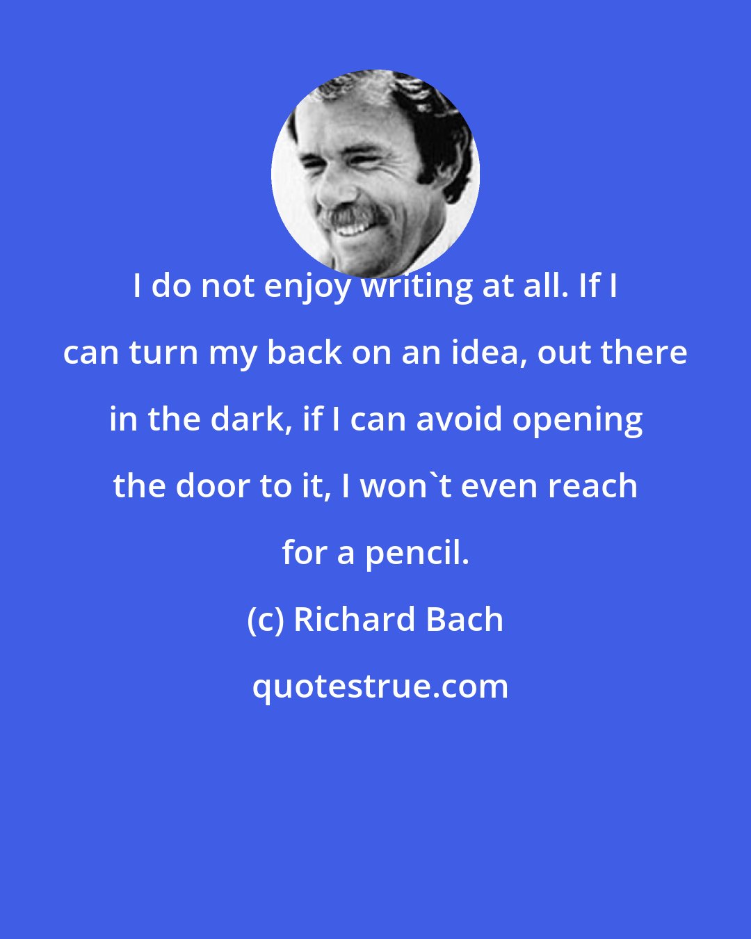 Richard Bach: I do not enjoy writing at all. If I can turn my back on an idea, out there in the dark, if I can avoid opening the door to it, I won't even reach for a pencil.