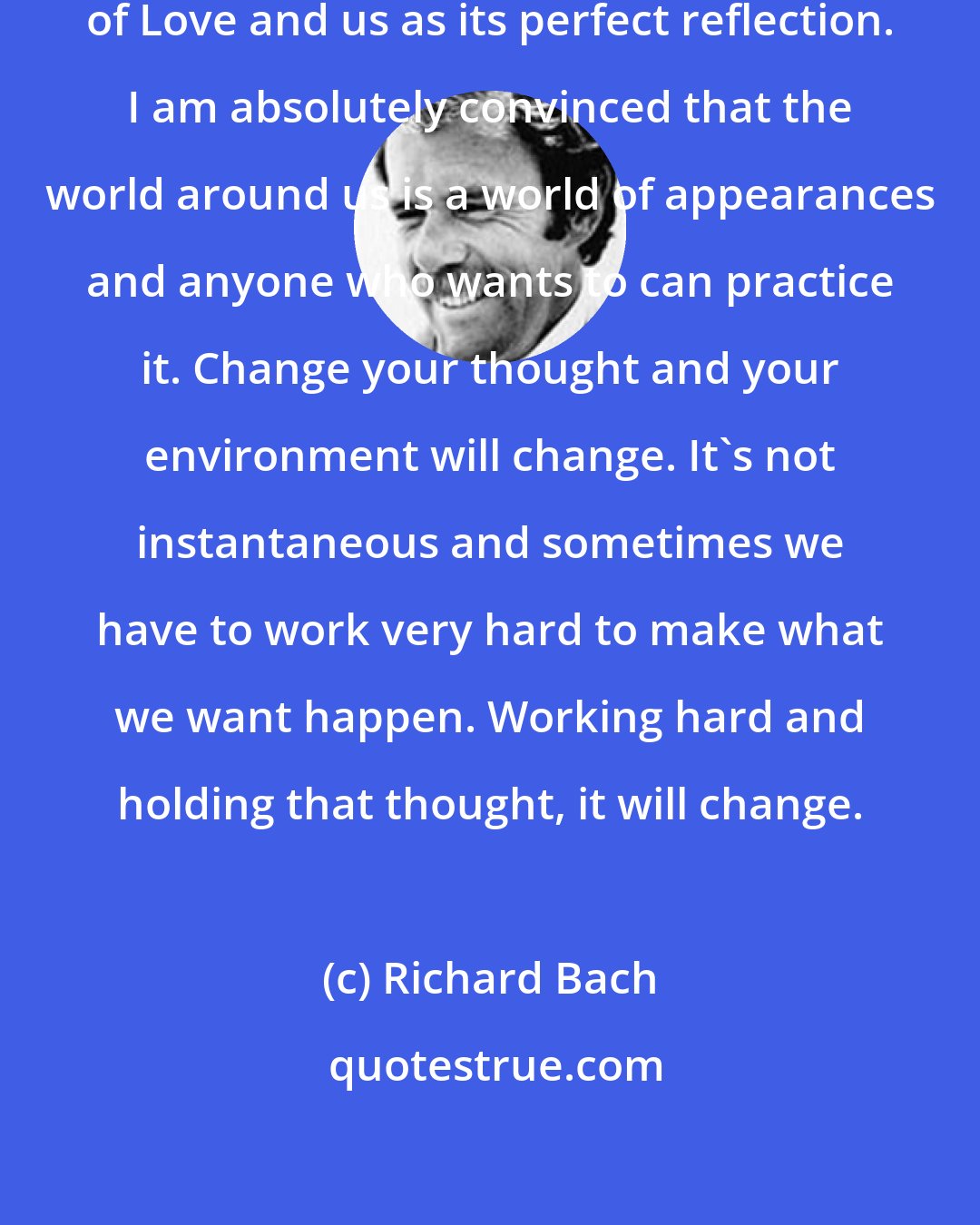 Richard Bach: I'm utterly convinced of the One-ness of Love and us as its perfect reflection. I am absolutely convinced that the world around us is a world of appearances and anyone who wants to can practice it. Change your thought and your environment will change. It's not instantaneous and sometimes we have to work very hard to make what we want happen. Working hard and holding that thought, it will change.