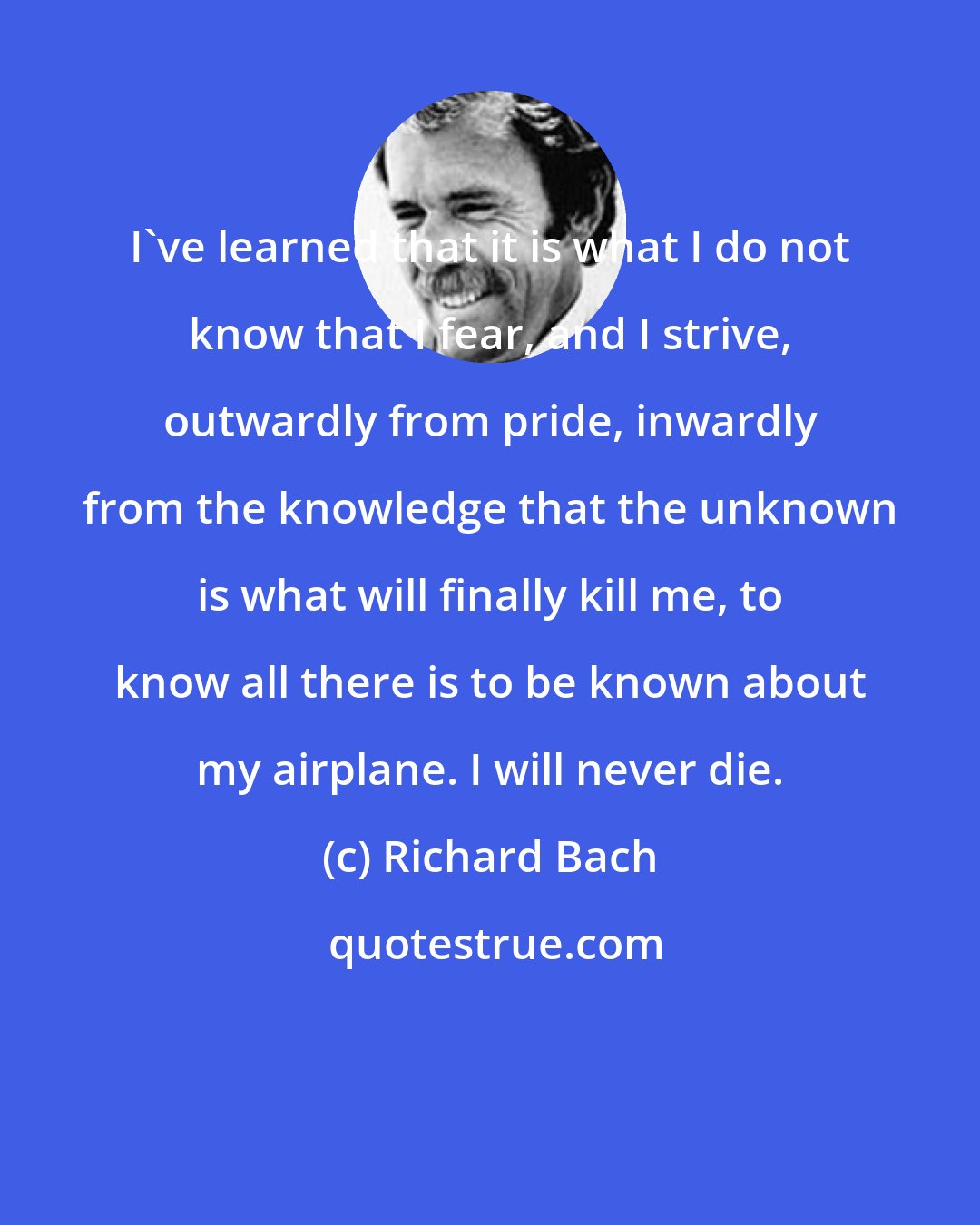 Richard Bach: I've learned that it is what I do not know that I fear, and I strive, outwardly from pride, inwardly from the knowledge that the unknown is what will finally kill me, to know all there is to be known about my airplane. I will never die.