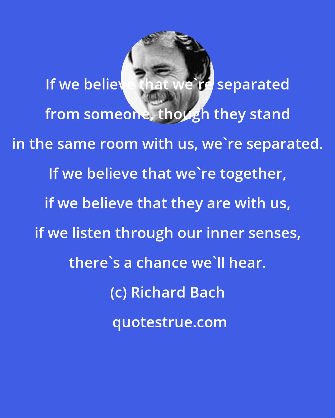 Richard Bach: If we believe that we're separated from someone, though they stand in the same room with us, we're separated. If we believe that we're together, if we believe that they are with us, if we listen through our inner senses, there's a chance we'll hear.