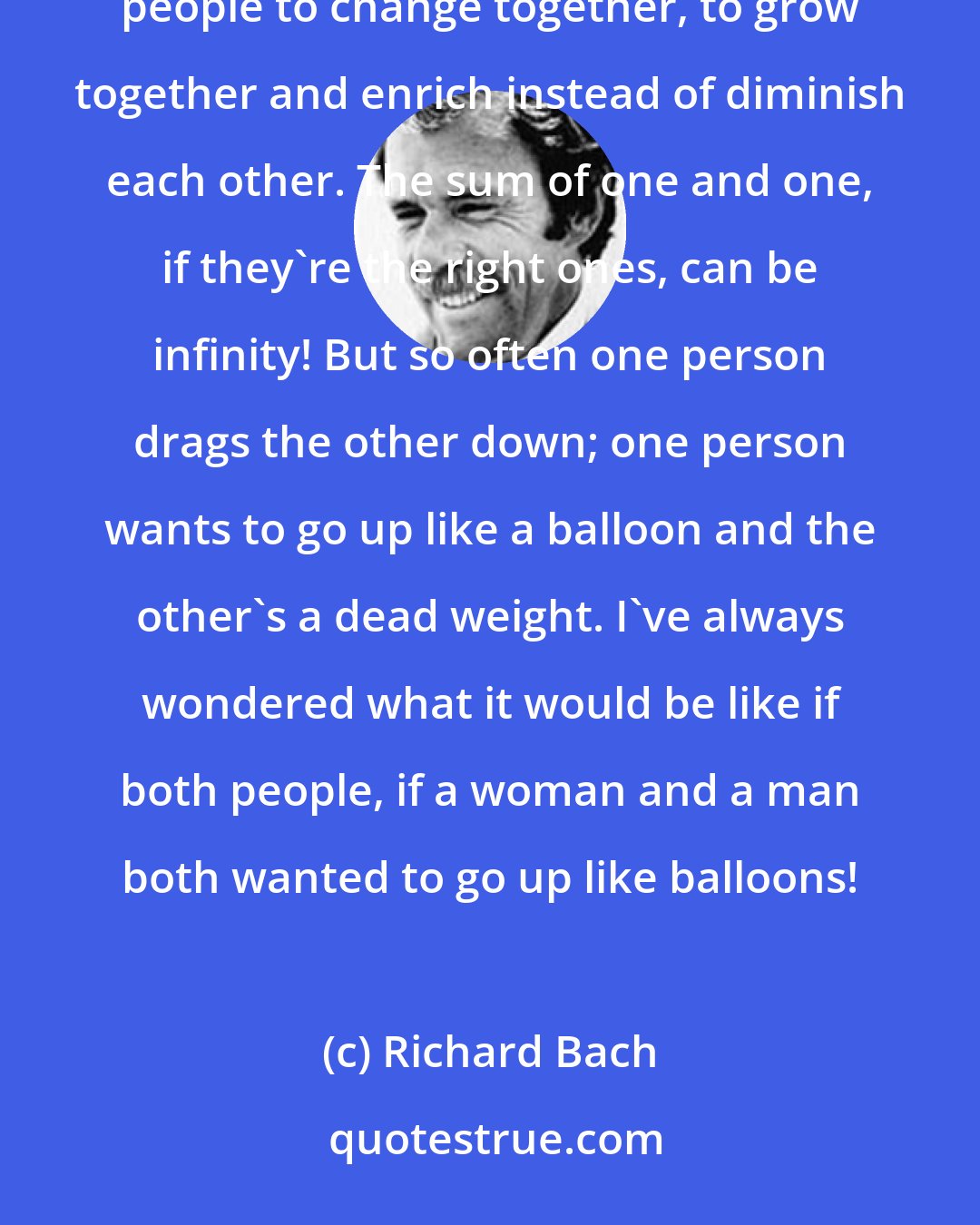 Richard Bach: If we change in different directions, then we don't have any future anyway, do we? I think it's possible for two people to change together, to grow together and enrich instead of diminish each other. The sum of one and one, if they're the right ones, can be infinity! But so often one person drags the other down; one person wants to go up like a balloon and the other's a dead weight. I've always wondered what it would be like if both people, if a woman and a man both wanted to go up like balloons!