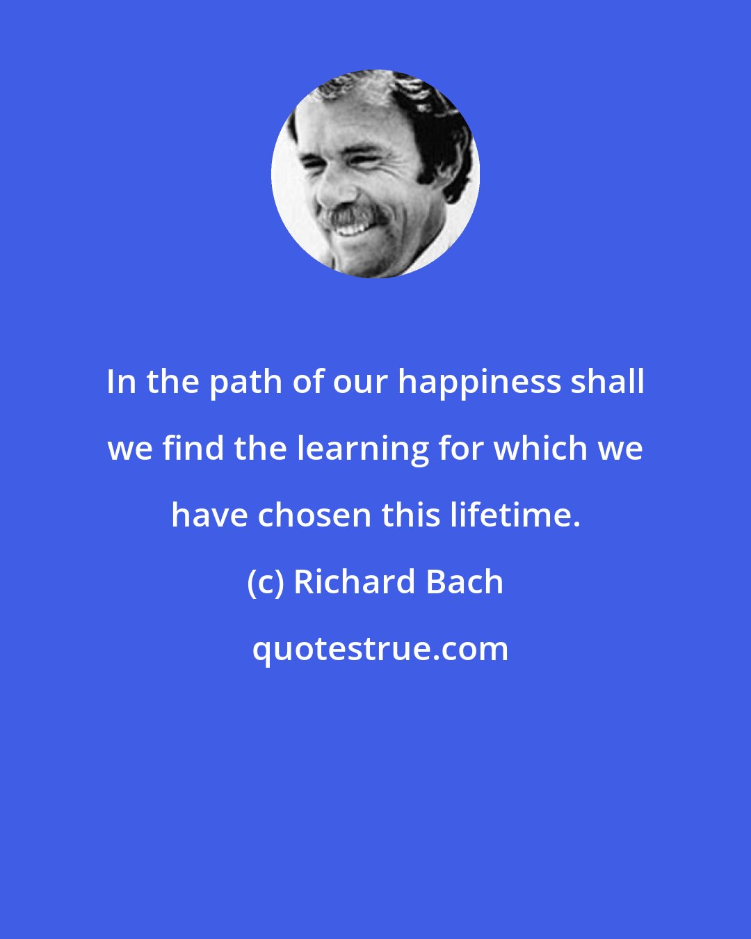 Richard Bach: In the path of our happiness shall we find the learning for which we have chosen this lifetime.