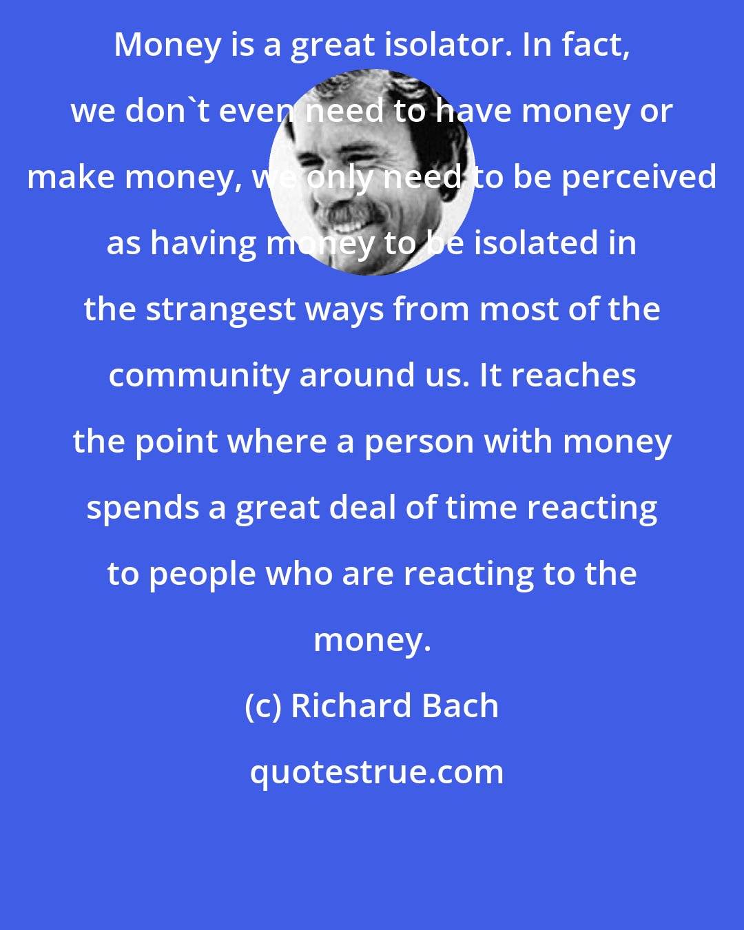 Richard Bach: Money is a great isolator. In fact, we don't even need to have money or make money, we only need to be perceived as having money to be isolated in the strangest ways from most of the community around us. It reaches the point where a person with money spends a great deal of time reacting to people who are reacting to the money.