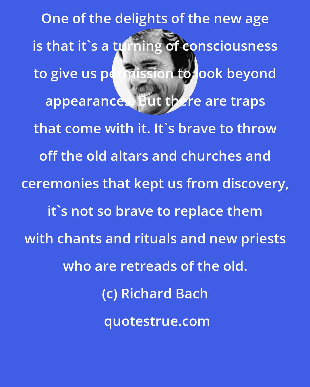 Richard Bach: One of the delights of the new age is that it's a turning of consciousness to give us permission to look beyond appearances. But there are traps that come with it. It's brave to throw off the old altars and churches and ceremonies that kept us from discovery, it's not so brave to replace them with chants and rituals and new priests who are retreads of the old.