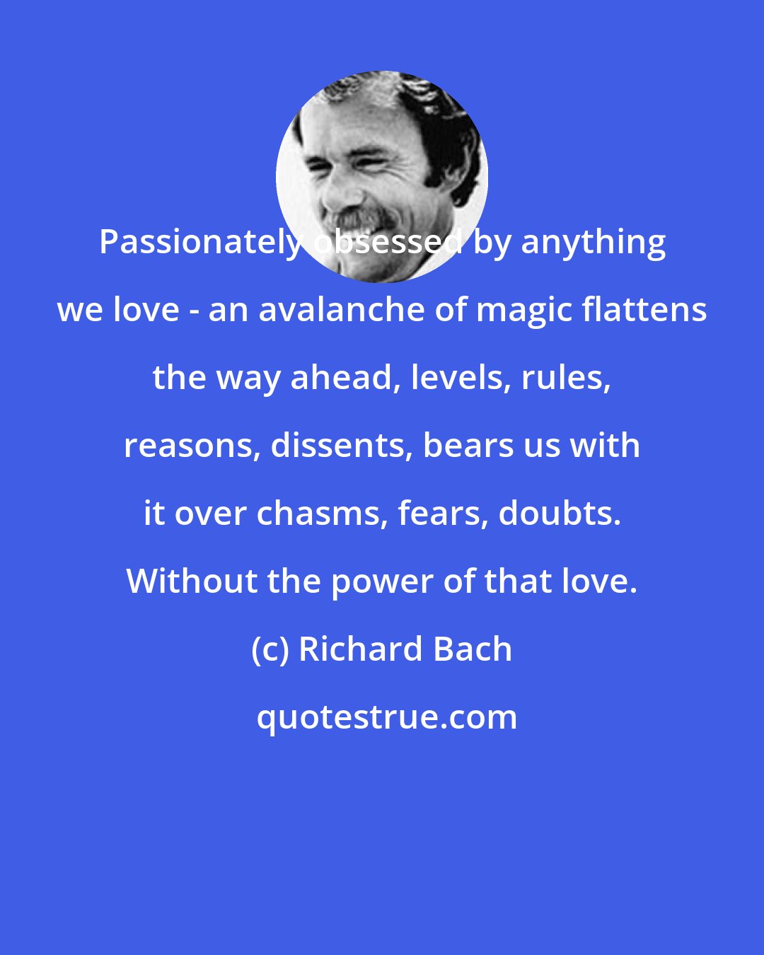 Richard Bach: Passionately obsessed by anything we love - an avalanche of magic flattens the way ahead, levels, rules, reasons, dissents, bears us with it over chasms, fears, doubts. Without the power of that love.