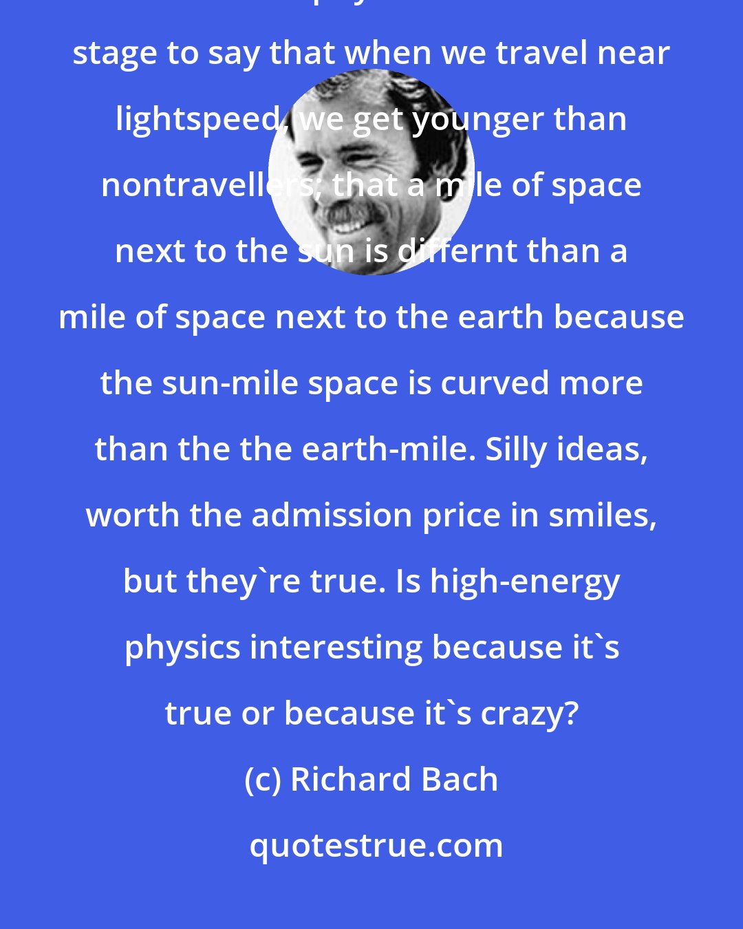 Richard Bach: So much of what we said sounded crazy, yet none of it was false... as if two theoretical physicists stood on stage to say that when we travel near lightspeed, we get younger than nontravellers; that a mile of space next to the sun is differnt than a mile of space next to the earth because the sun-mile space is curved more than the the earth-mile. Silly ideas, worth the admission price in smiles, but they're true. Is high-energy physics interesting because it's true or because it's crazy?