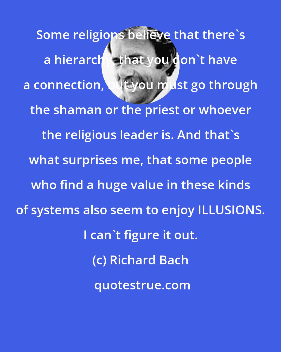 Richard Bach: Some religions believe that there's a hierarchy, that you don't have a connection, but you must go through the shaman or the priest or whoever the religious leader is. And that's what surprises me, that some people who find a huge value in these kinds of systems also seem to enjoy ILLUSIONS. I can't figure it out.