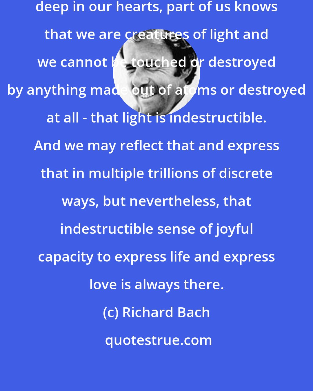 Richard Bach: The books remind us that way down deep in our hearts, part of us knows that we are creatures of light and we cannot be touched or destroyed by anything made out of atoms or destroyed at all - that light is indestructible. And we may reflect that and express that in multiple trillions of discrete ways, but nevertheless, that indestructible sense of joyful capacity to express life and express love is always there.