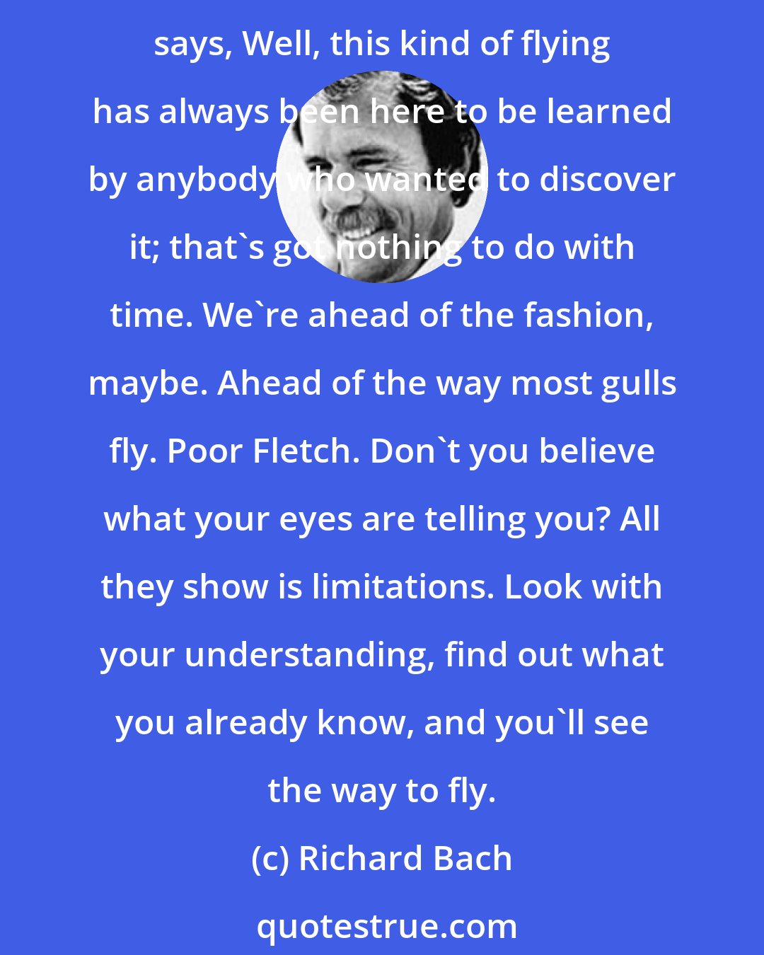 Richard Bach: The conversation between Fletcher and Jonathan Livingston Seagull is centered on why some have achieved more than others . . . are they divine . . . ahead of their times . . . Fletcher says, Well, this kind of flying has always been here to be learned by anybody who wanted to discover it; that's got nothing to do with time. We're ahead of the fashion, maybe. Ahead of the way most gulls fly. Poor Fletch. Don't you believe what your eyes are telling you? All they show is limitations. Look with your understanding, find out what you already know, and you'll see the way to fly.