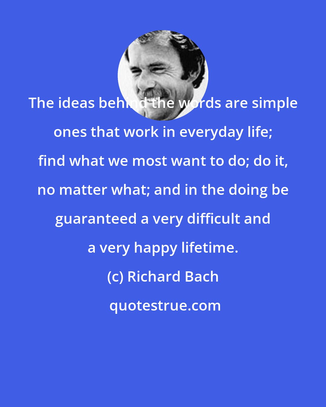 Richard Bach: The ideas behind the words are simple ones that work in everyday life; find what we most want to do; do it, no matter what; and in the doing be guaranteed a very difficult and a very happy lifetime.