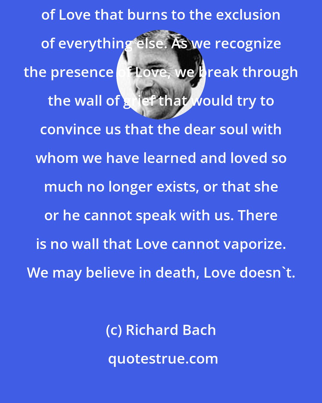 Richard Bach: The only thing that's real in any universe [is] that brilliant fire of Love that burns to the exclusion of everything else. As we recognize the presence of Love, we break through the wall of grief that would try to convince us that the dear soul with whom we have learned and loved so much no longer exists, or that she or he cannot speak with us. There is no wall that Love cannot vaporize. We may believe in death, Love doesn't.