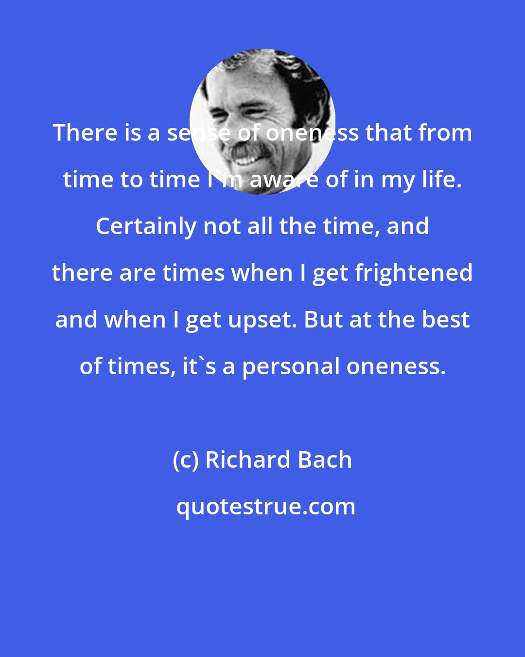 Richard Bach: There is a sense of oneness that from time to time I'm aware of in my life. Certainly not all the time, and there are times when I get frightened and when I get upset. But at the best of times, it's a personal oneness.