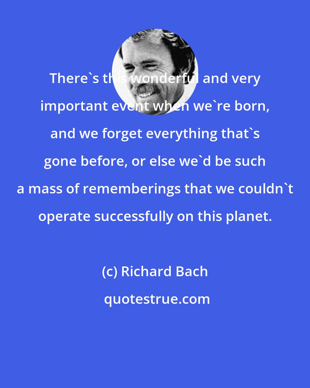 Richard Bach: There's this wonderful and very important event when we're born, and we forget everything that's gone before, or else we'd be such a mass of rememberings that we couldn't operate successfully on this planet.