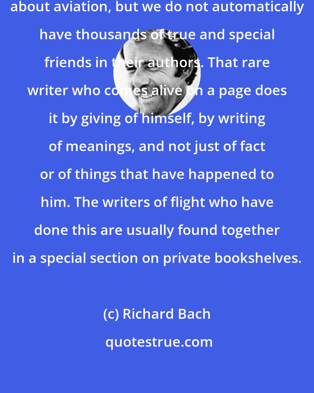 Richard Bach: Thousands of volumes have been written about aviation, but we do not automatically have thousands of true and special friends in their authors. That rare writer who comes alive on a page does it by giving of himself, by writing of meanings, and not just of fact or of things that have happened to him. The writers of flight who have done this are usually found together in a special section on private bookshelves.