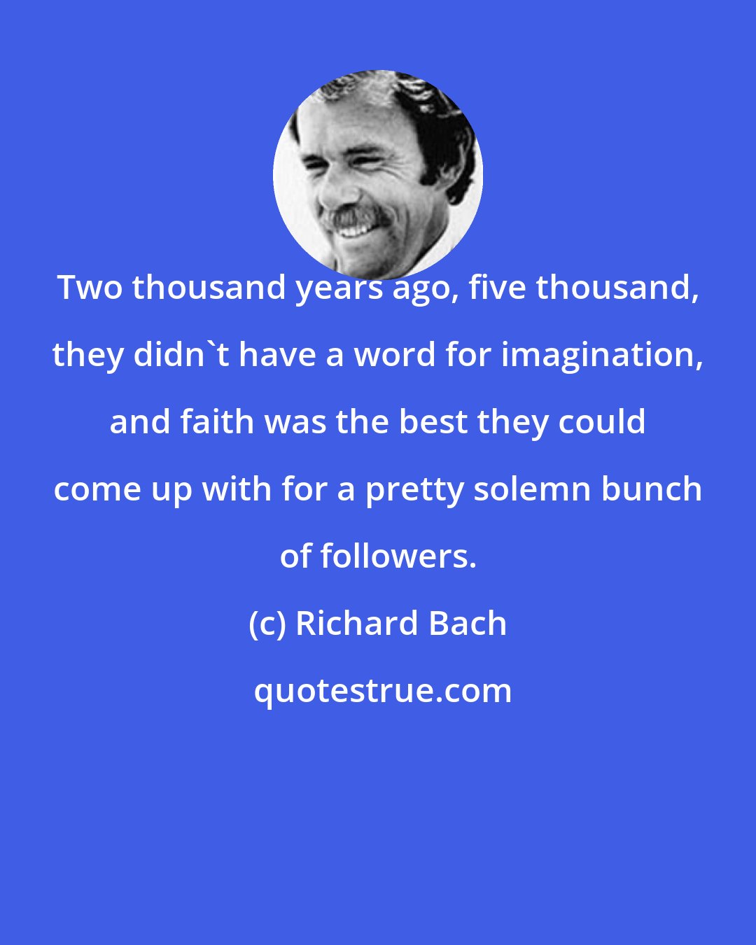 Richard Bach: Two thousand years ago, five thousand, they didn't have a word for imagination, and faith was the best they could come up with for a pretty solemn bunch of followers.