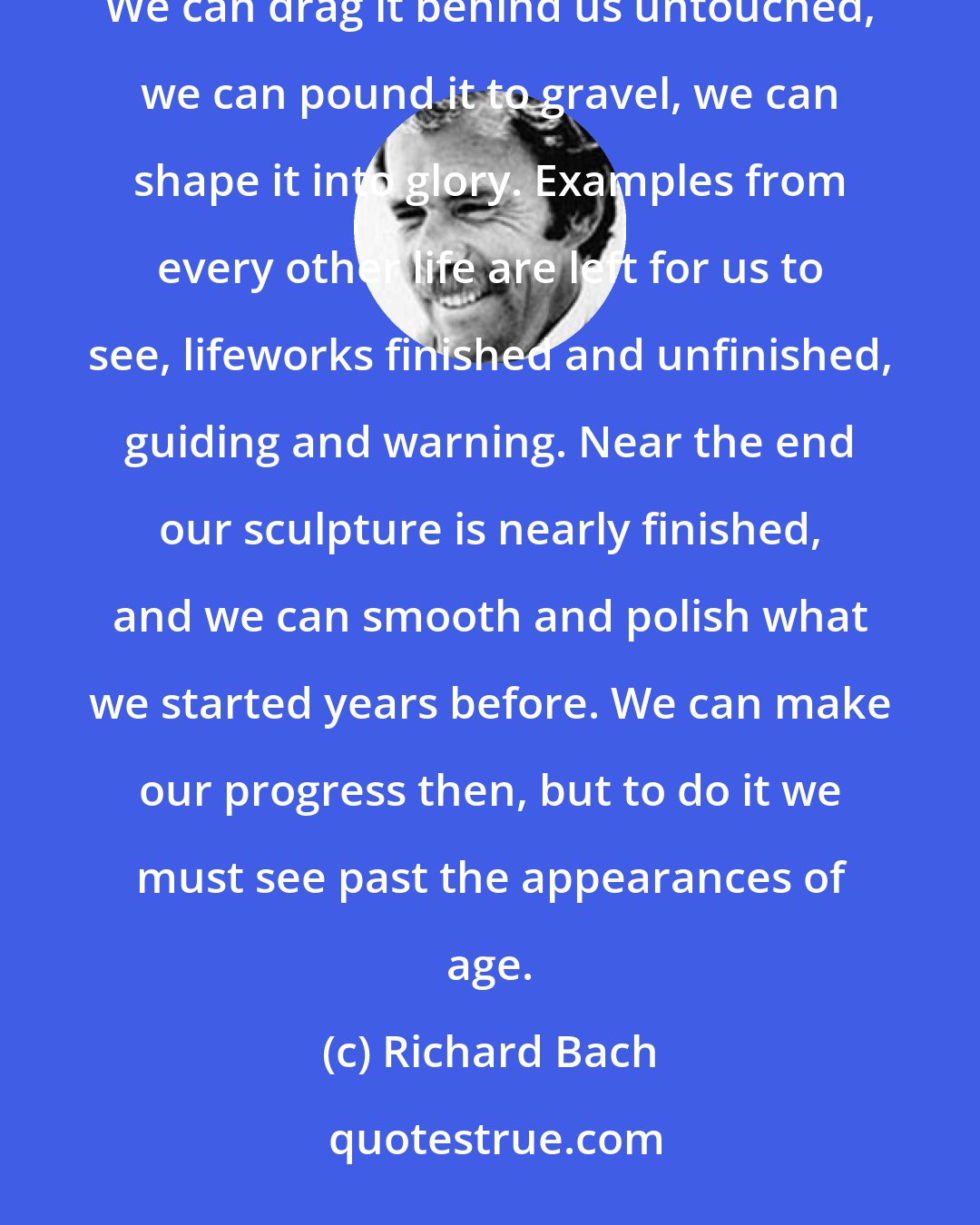 Richard Bach: We are each given a block of marble when we begin a lifetime, and the tools to shape it into sculpture. We can drag it behind us untouched, we can pound it to gravel, we can shape it into glory. Examples from every other life are left for us to see, lifeworks finished and unfinished, guiding and warning. Near the end our sculpture is nearly finished, and we can smooth and polish what we started years before. We can make our progress then, but to do it we must see past the appearances of age.