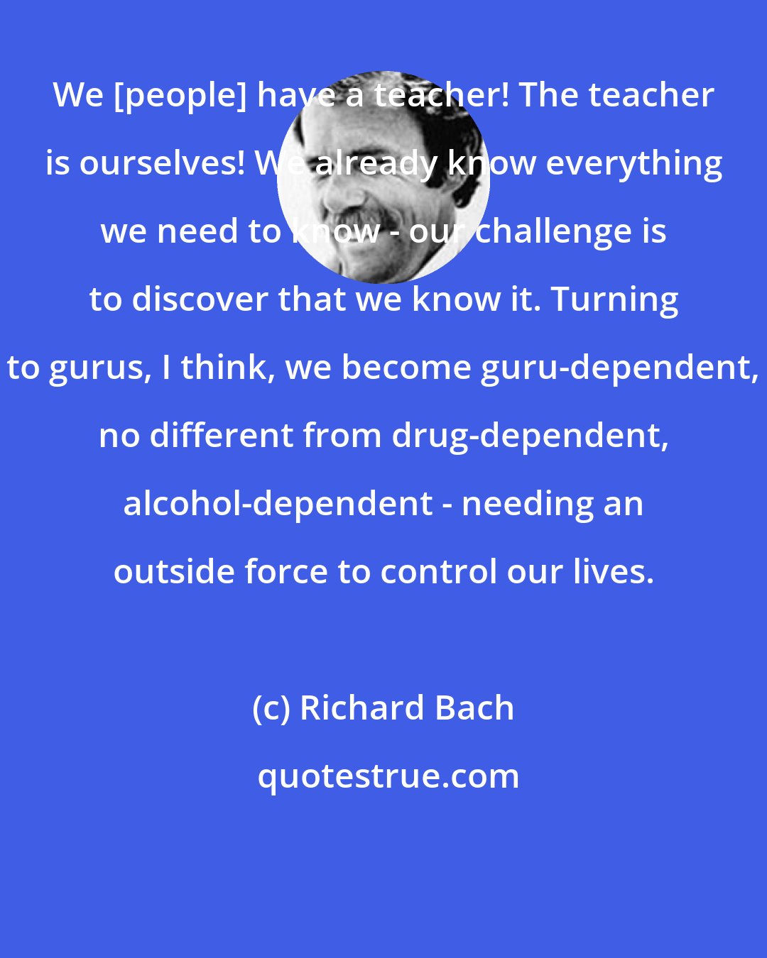 Richard Bach: We [people] have a teacher! The teacher is ourselves! We already know everything we need to know - our challenge is to discover that we know it. Turning to gurus, I think, we become guru-dependent, no different from drug-dependent, alcohol-dependent - needing an outside force to control our lives.