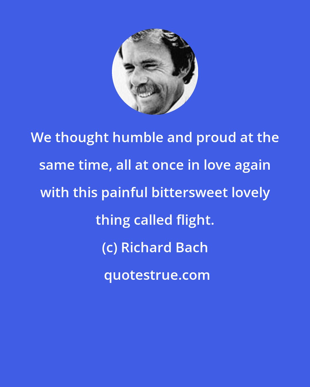 Richard Bach: We thought humble and proud at the same time, all at once in love again with this painful bittersweet lovely thing called flight.