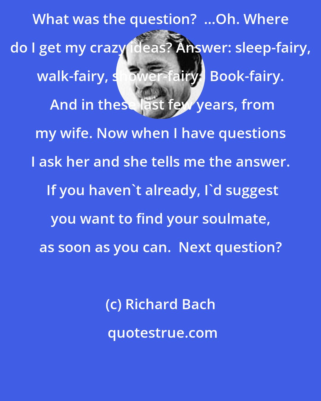 Richard Bach: What was the question?  ...Oh. Where do I get my crazy ideas? Answer: sleep-fairy, walk-fairy, shower-fairy.  Book-fairy.  And in these last few years, from my wife. Now when I have questions I ask her and she tells me the answer.  If you haven't already, I'd suggest you want to find your soulmate, as soon as you can.  Next question?