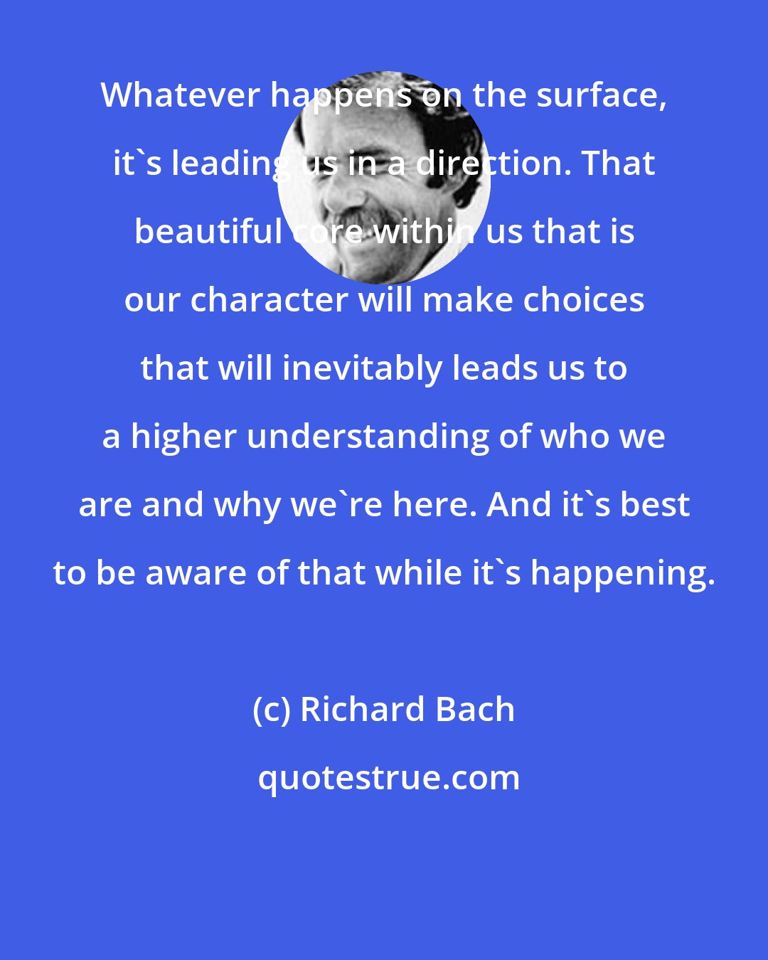 Richard Bach: Whatever happens on the surface, it's leading us in a direction. That beautiful core within us that is our character will make choices that will inevitably leads us to a higher understanding of who we are and why we're here. And it's best to be aware of that while it's happening.