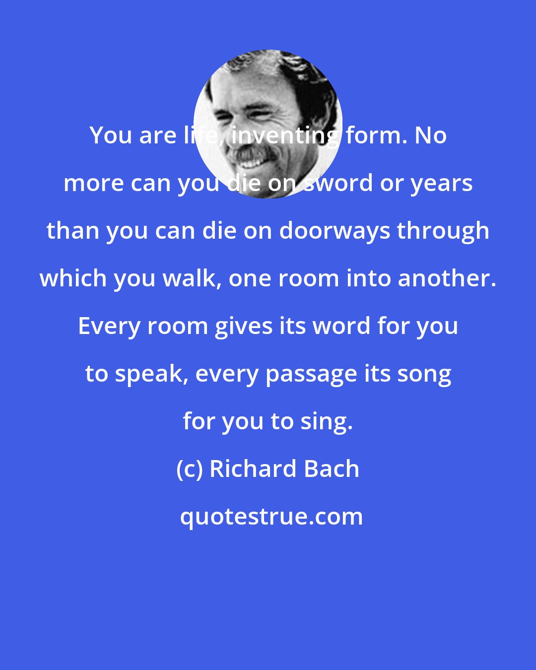 Richard Bach: You are life, inventing form. No more can you die on sword or years than you can die on doorways through which you walk, one room into another. Every room gives its word for you to speak, every passage its song for you to sing.