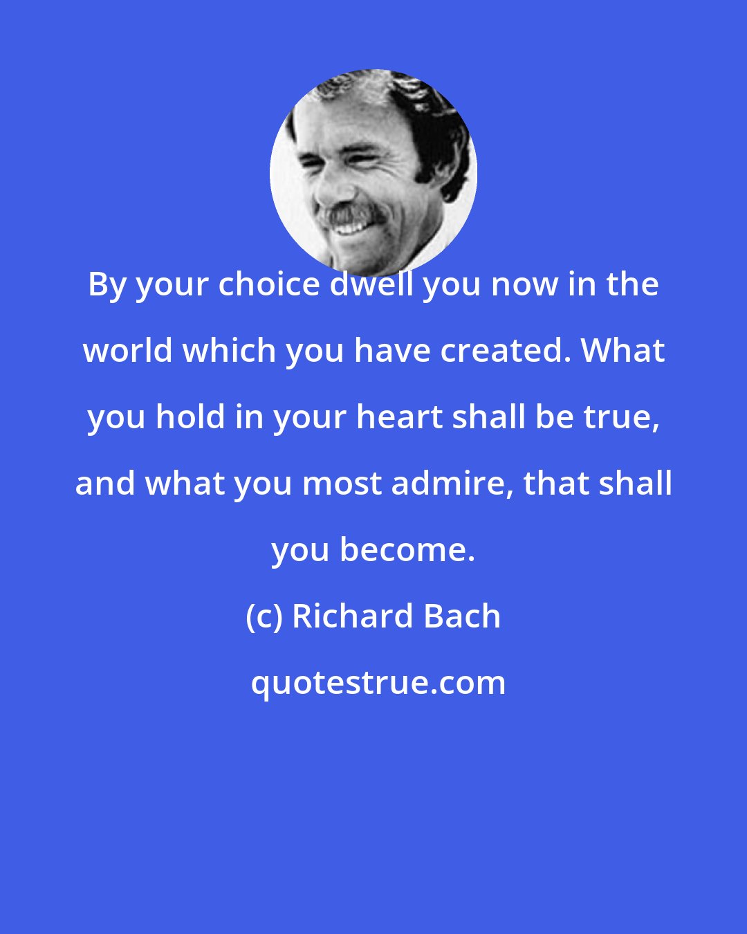 Richard Bach: By your choice dwell you now in the world which you have created. What you hold in your heart shall be true, and what you most admire, that shall you become.