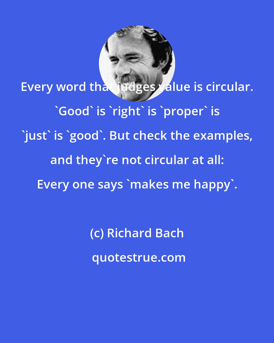 Richard Bach: Every word that judges value is circular. 'Good' is 'right' is 'proper' is 'just' is 'good'. But check the examples, and they're not circular at all: Every one says 'makes me happy'.