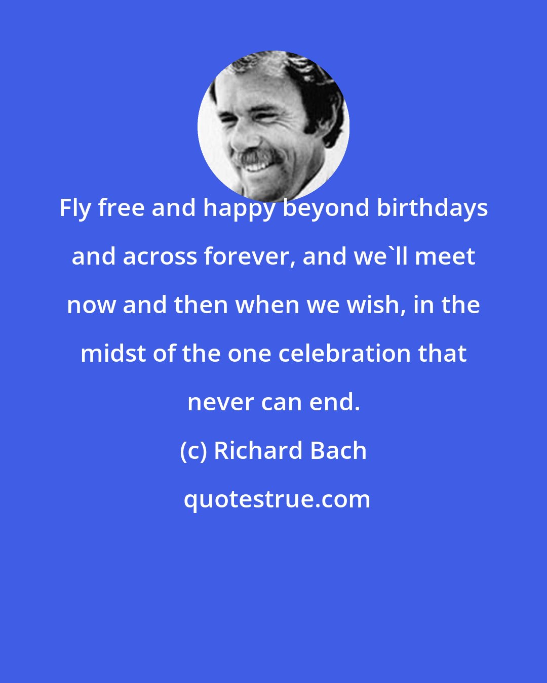 Richard Bach: Fly free and happy beyond birthdays and across forever, and we'll meet now and then when we wish, in the midst of the one celebration that never can end.