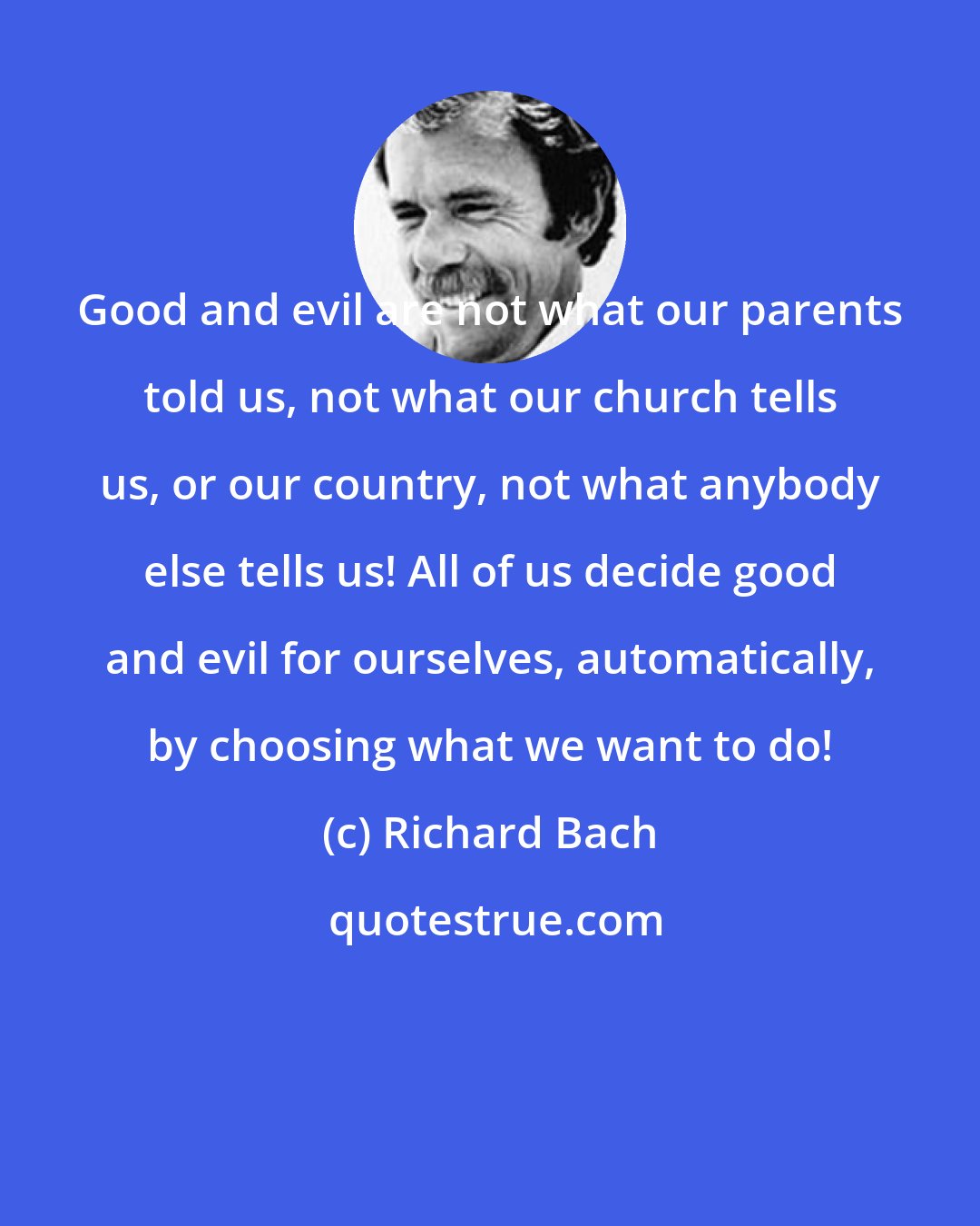 Richard Bach: Good and evil are not what our parents told us, not what our church tells us, or our country, not what anybody else tells us! All of us decide good and evil for ourselves, automatically, by choosing what we want to do!