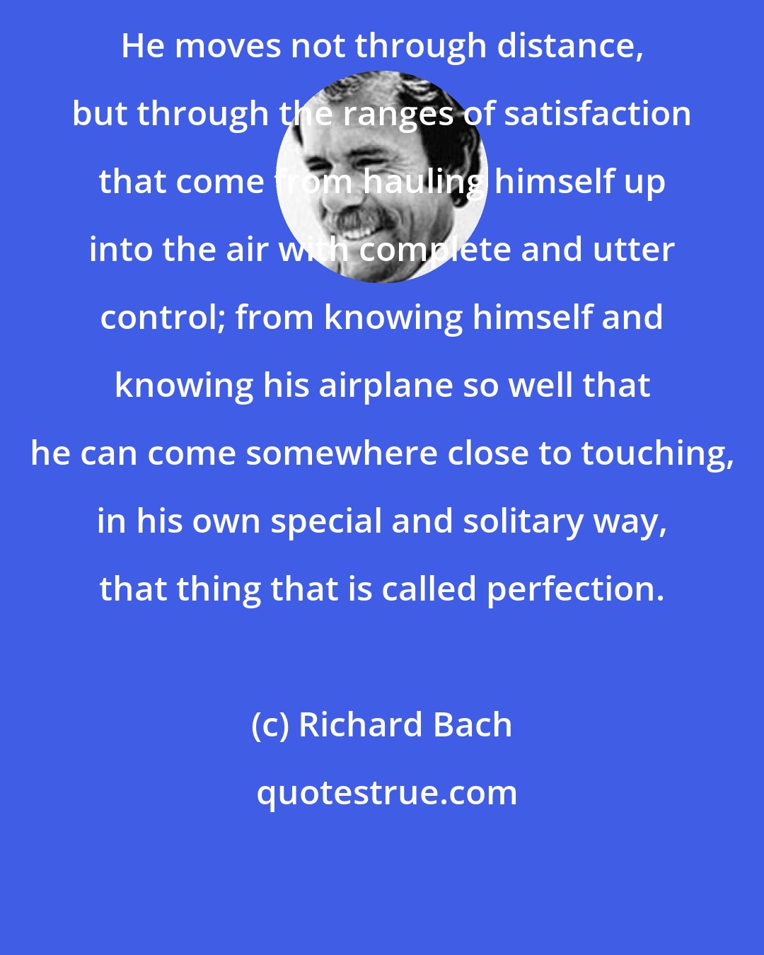 Richard Bach: He moves not through distance, but through the ranges of satisfaction that come from hauling himself up into the air with complete and utter control; from knowing himself and knowing his airplane so well that he can come somewhere close to touching, in his own special and solitary way, that thing that is called perfection.