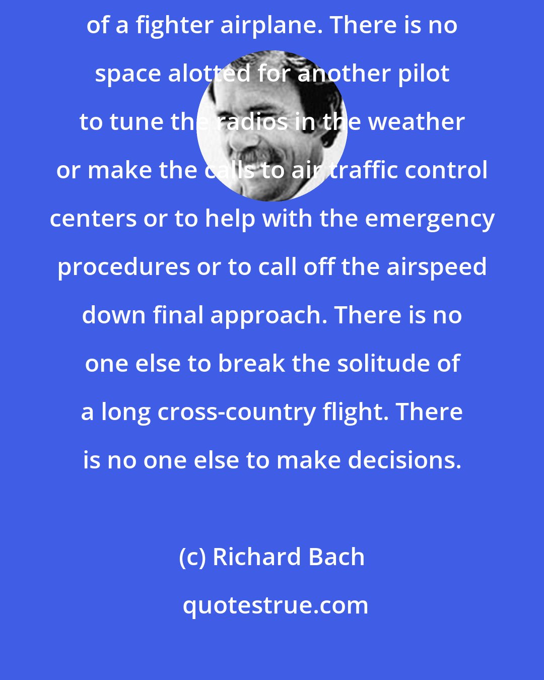 Richard Bach: I belong to a group of men who fly alone. There is only one seat in the cockpit of a fighter airplane. There is no space alotted for another pilot to tune the radios in the weather or make the calls to air traffic control centers or to help with the emergency procedures or to call off the airspeed down final approach. There is no one else to break the solitude of a long cross-country flight. There is no one else to make decisions.