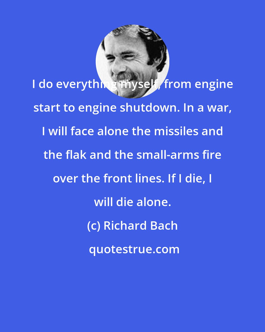 Richard Bach: I do everything myself, from engine start to engine shutdown. In a war, I will face alone the missiles and the flak and the small-arms fire over the front lines. If I die, I will die alone.