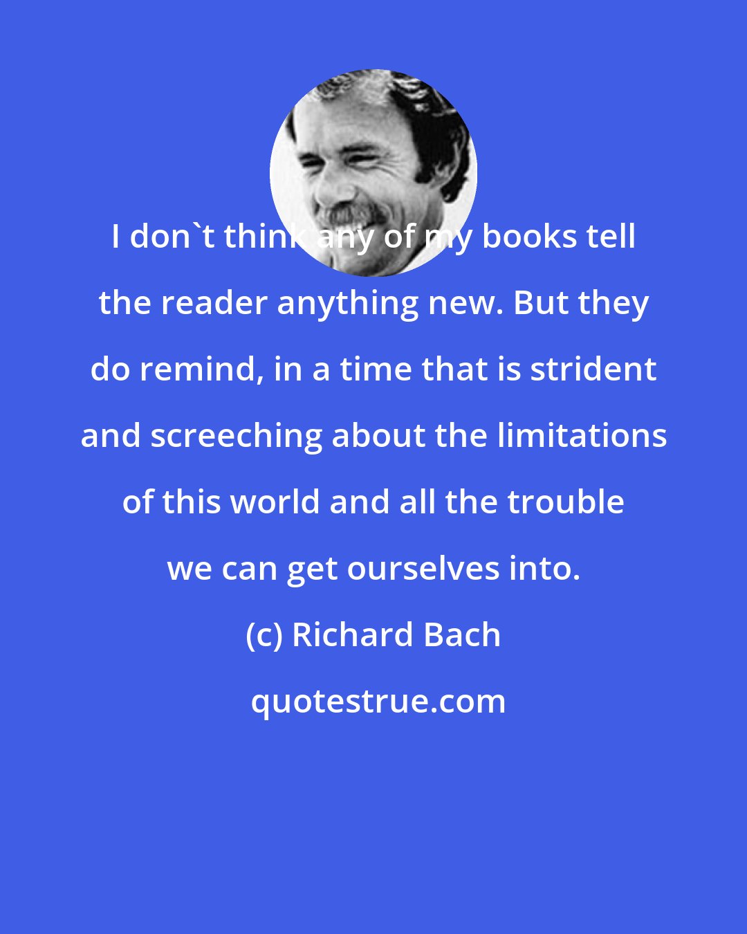 Richard Bach: I don't think any of my books tell the reader anything new. But they do remind, in a time that is strident and screeching about the limitations of this world and all the trouble we can get ourselves into.