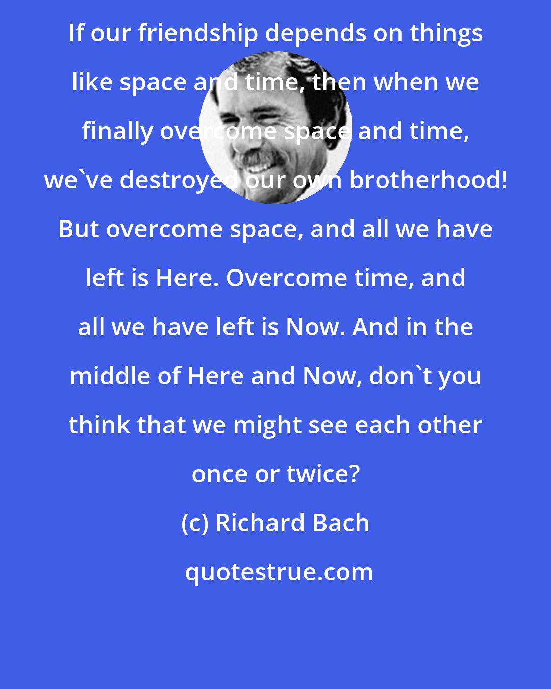 Richard Bach: If our friendship depends on things like space and time, then when we finally overcome space and time, we've destroyed our own brotherhood! But overcome space, and all we have left is Here. Overcome time, and all we have left is Now. And in the middle of Here and Now, don't you think that we might see each other once or twice?