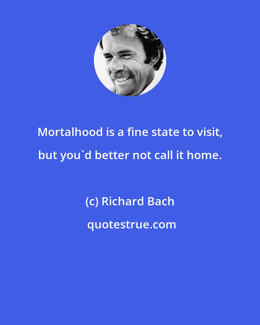 Richard Bach: Mortalhood is a fine state to visit, but you'd better not call it home.