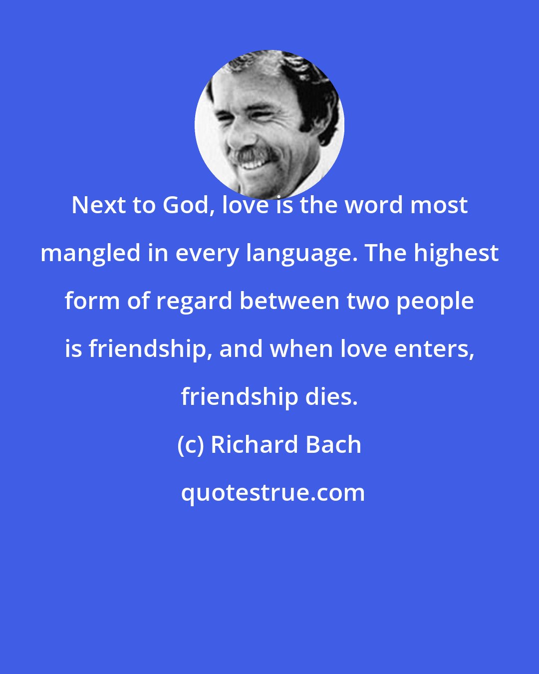 Richard Bach: Next to God, love is the word most mangled in every language. The highest form of regard between two people is friendship, and when love enters, friendship dies.