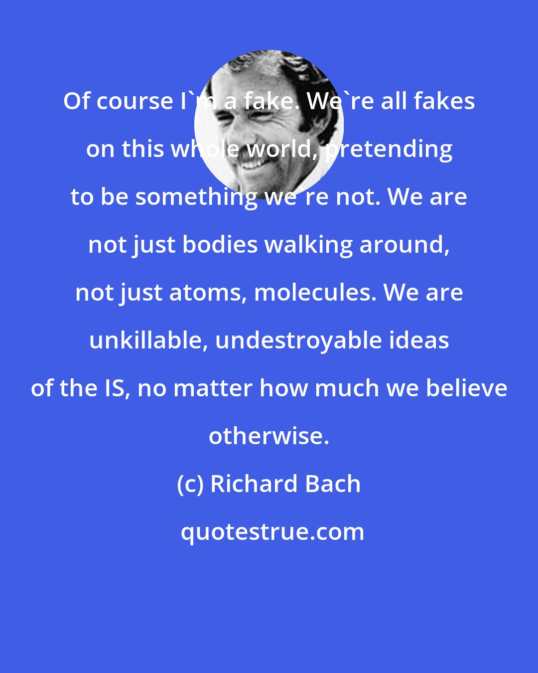 Richard Bach: Of course I'm a fake. We're all fakes on this whole world, pretending to be something we're not. We are not just bodies walking around, not just atoms, molecules. We are unkillable, undestroyable ideas of the IS, no matter how much we believe otherwise.