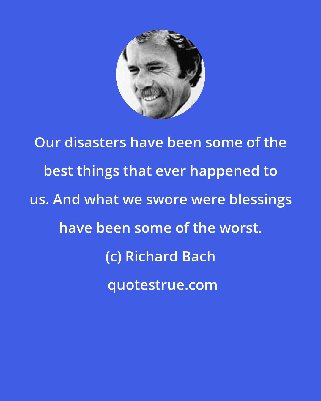 Richard Bach: Our disasters have been some of the best things that ever happened to us. And what we swore were blessings have been some of the worst.