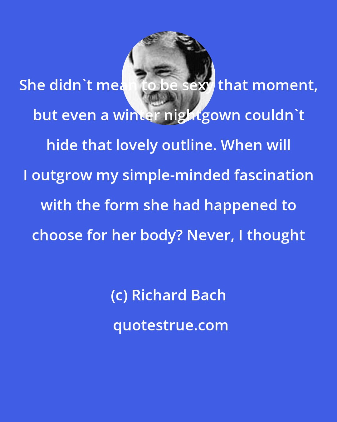 Richard Bach: She didn't mean to be sexy that moment, but even a winter nightgown couldn't hide that lovely outline. When will I outgrow my simple-minded fascination with the form she had happened to choose for her body? Never, I thought