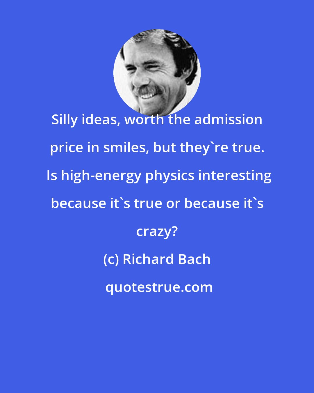 Richard Bach: Silly ideas, worth the admission price in smiles, but they're true.  Is high-energy physics interesting because it's true or because it's crazy?