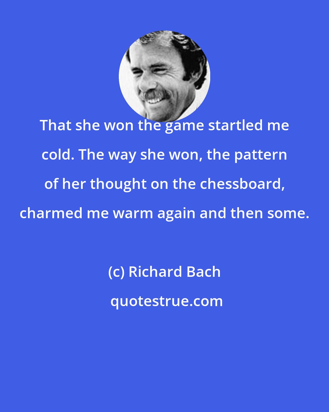 Richard Bach: That she won the game startled me cold. The way she won, the pattern of her thought on the chessboard, charmed me warm again and then some.