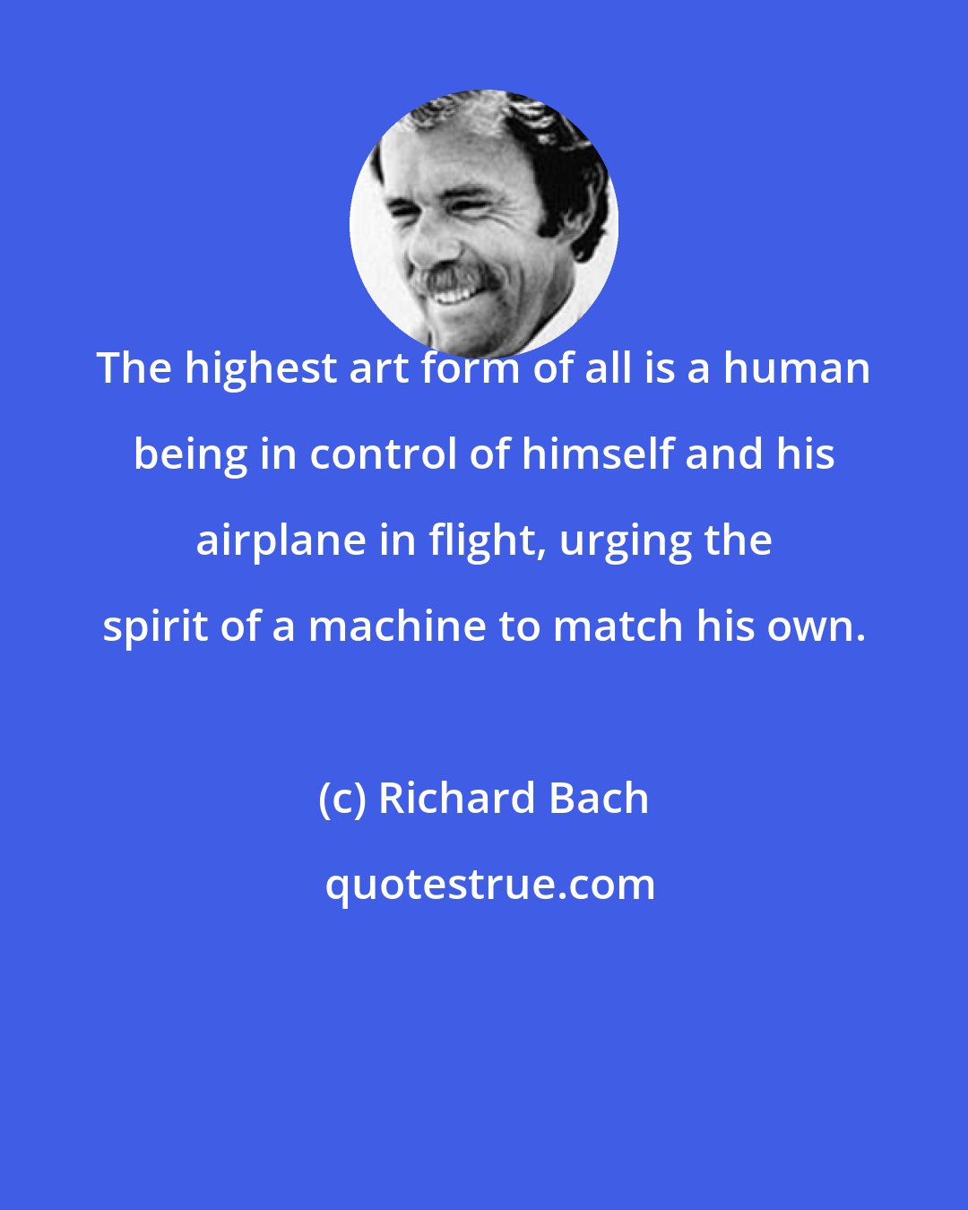 Richard Bach: The highest art form of all is a human being in control of himself and his airplane in flight, urging the spirit of a machine to match his own.