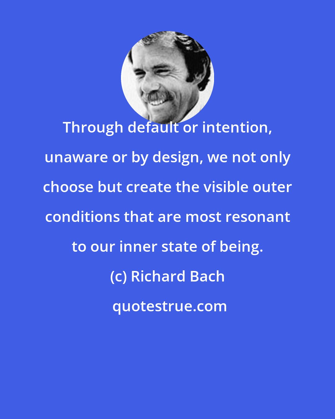 Richard Bach: Through default or intention, unaware or by design, we not only choose but create the visible outer conditions that are most resonant to our inner state of being.