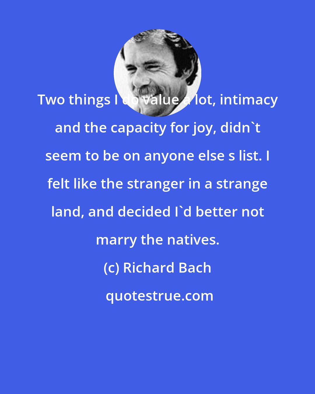 Richard Bach: Two things I do value a lot, intimacy and the capacity for joy, didn't seem to be on anyone else s list. I felt like the stranger in a strange land, and decided I'd better not marry the natives.