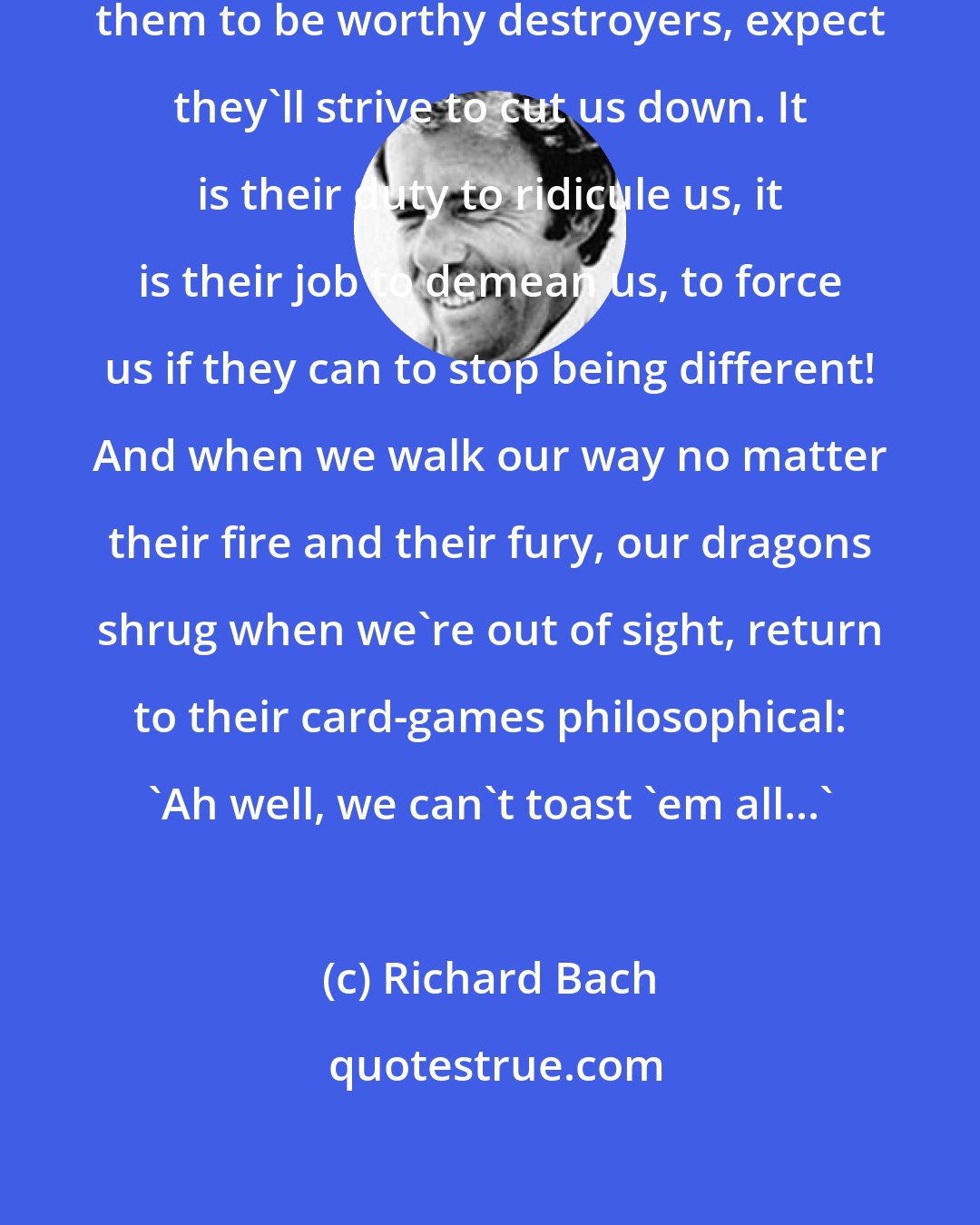 Richard Bach: We must honor our dragons, encourage them to be worthy destroyers, expect they'll strive to cut us down. It is their duty to ridicule us, it is their job to demean us, to force us if they can to stop being different! And when we walk our way no matter their fire and their fury, our dragons shrug when we're out of sight, return to their card-games philosophical: 'Ah well, we can't toast 'em all...'