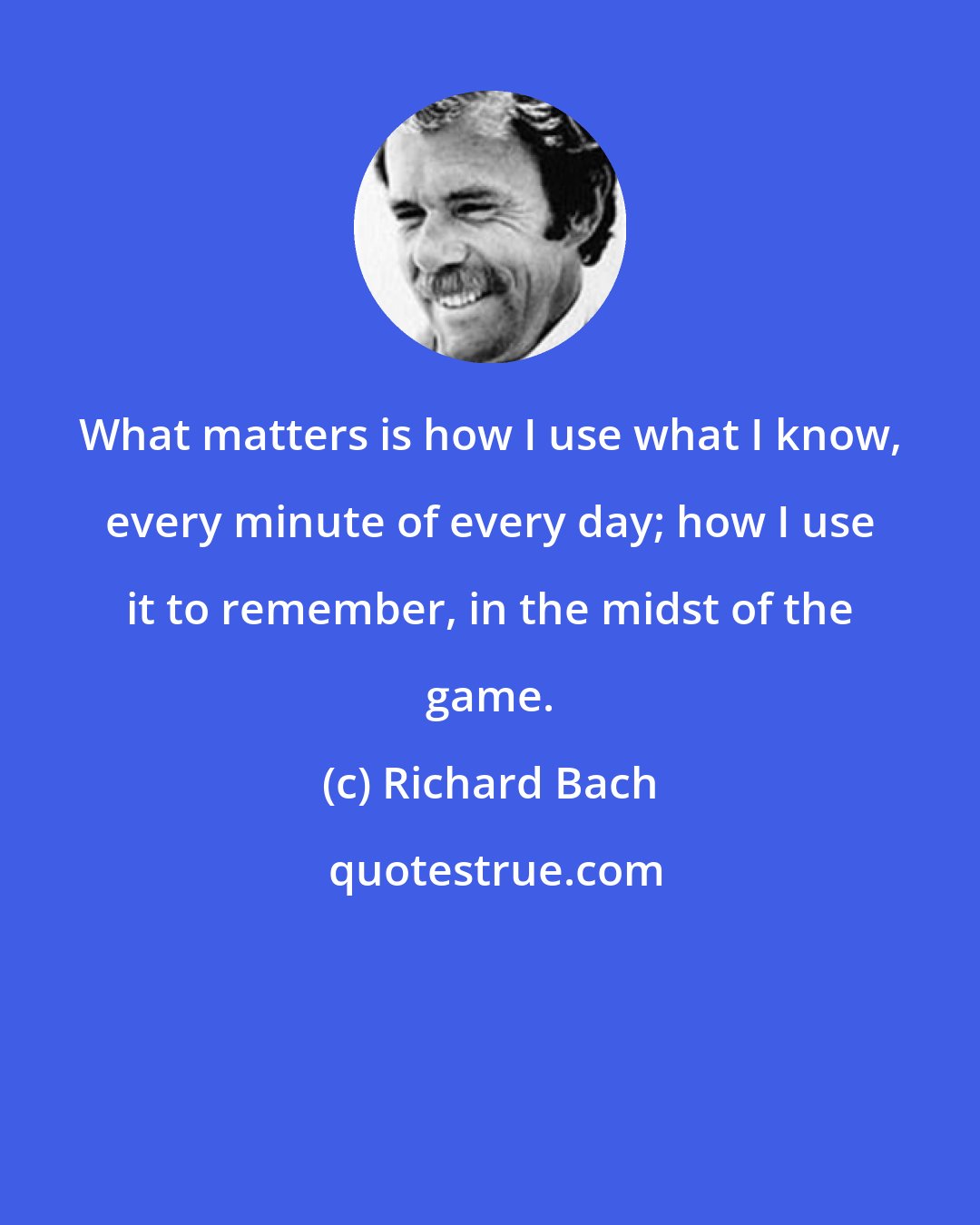 Richard Bach: What matters is how I use what I know, every minute of every day; how I use it to remember, in the midst of the game.