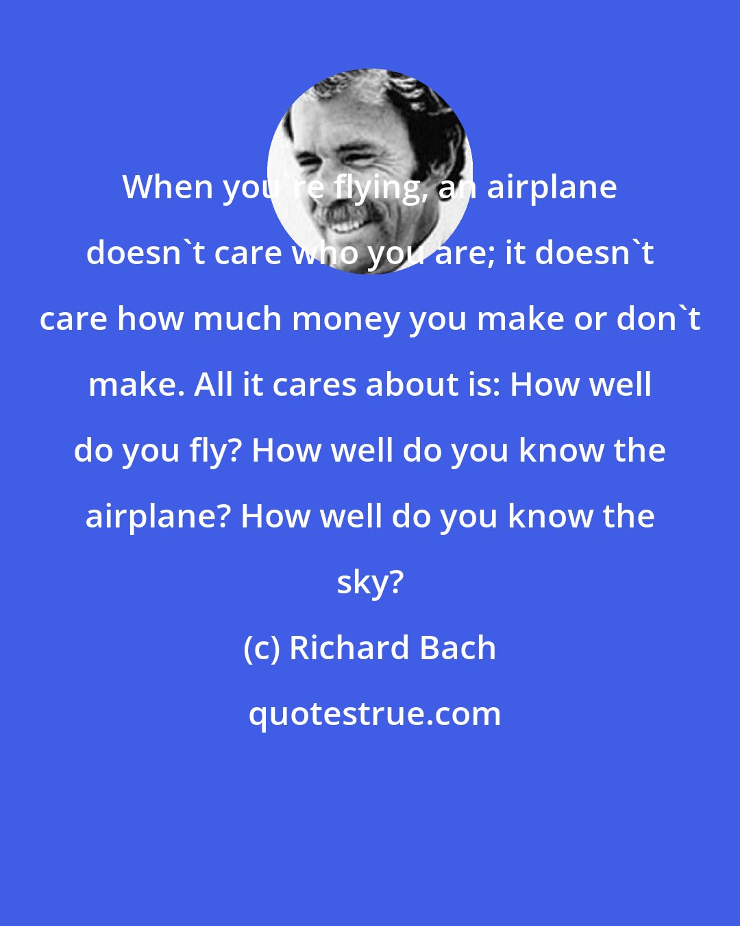 Richard Bach: When you're flying, an airplane doesn't care who you are; it doesn't care how much money you make or don't make. All it cares about is: How well do you fly? How well do you know the airplane? How well do you know the sky?